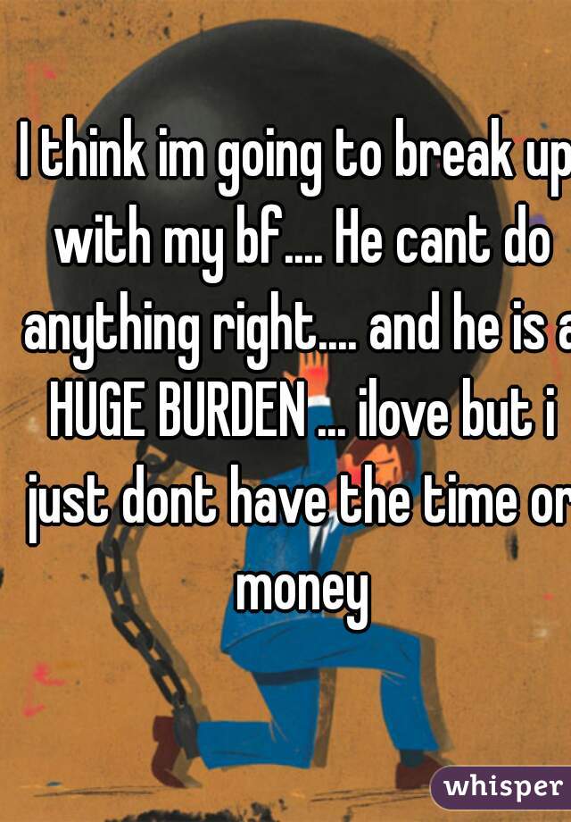 I think im going to break up with my bf.... He cant do anything right.... and he is a HUGE BURDEN ... ilove but i just dont have the time or money