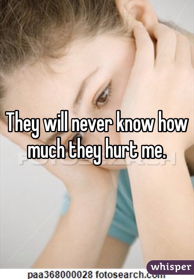 They will never know how much they hurt me.