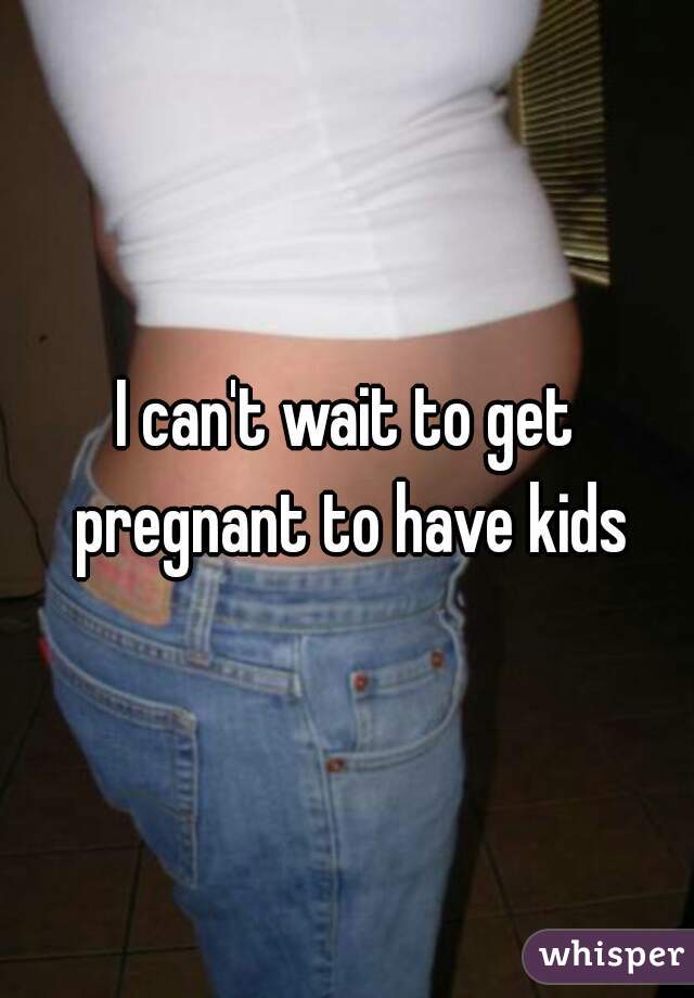 I can't wait to get pregnant to have kids