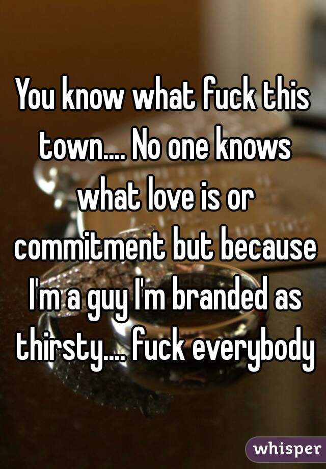 You know what fuck this town.... No one knows what love is or commitment but because I'm a guy I'm branded as thirsty.... fuck everybody