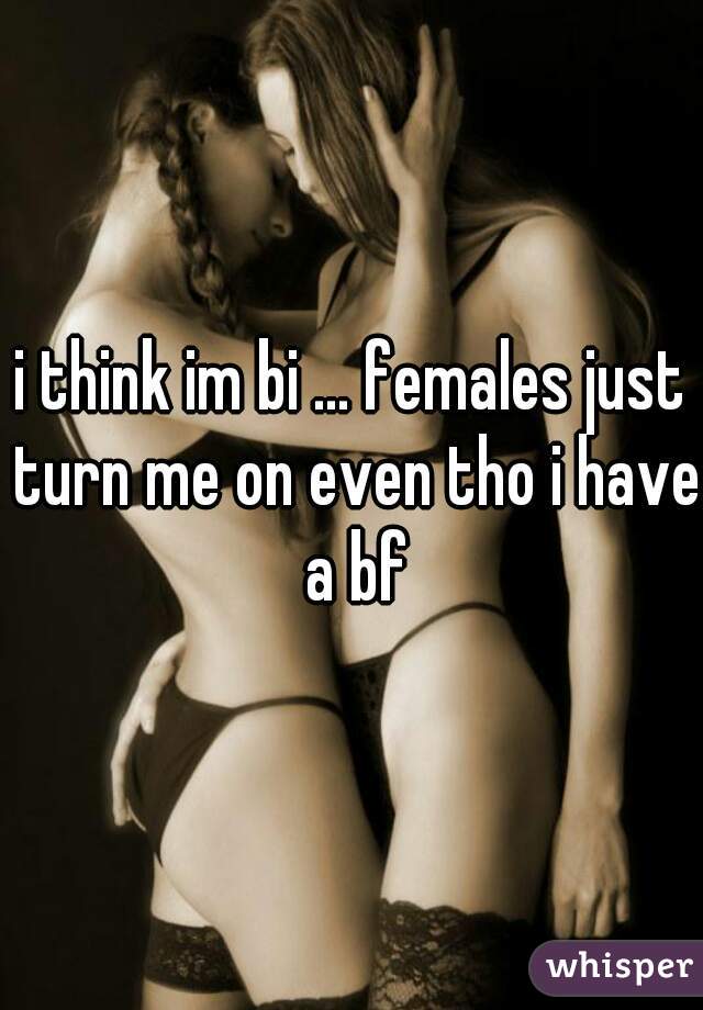 i think im bi ... females just turn me on even tho i have a bf