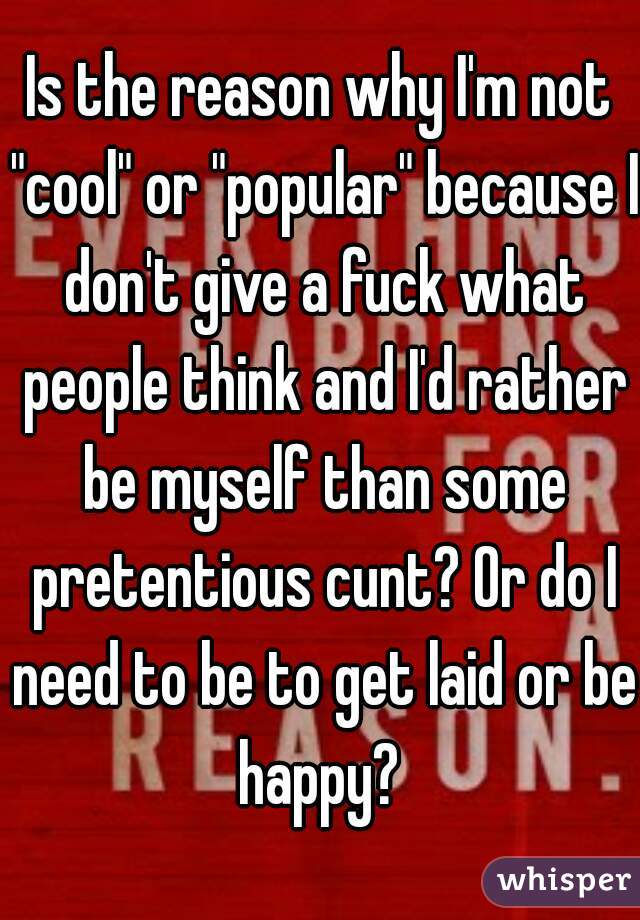 Is the reason why I'm not "cool" or "popular" because I don't give a fuck what people think and I'd rather be myself than some pretentious cunt? Or do I need to be to get laid or be happy? 