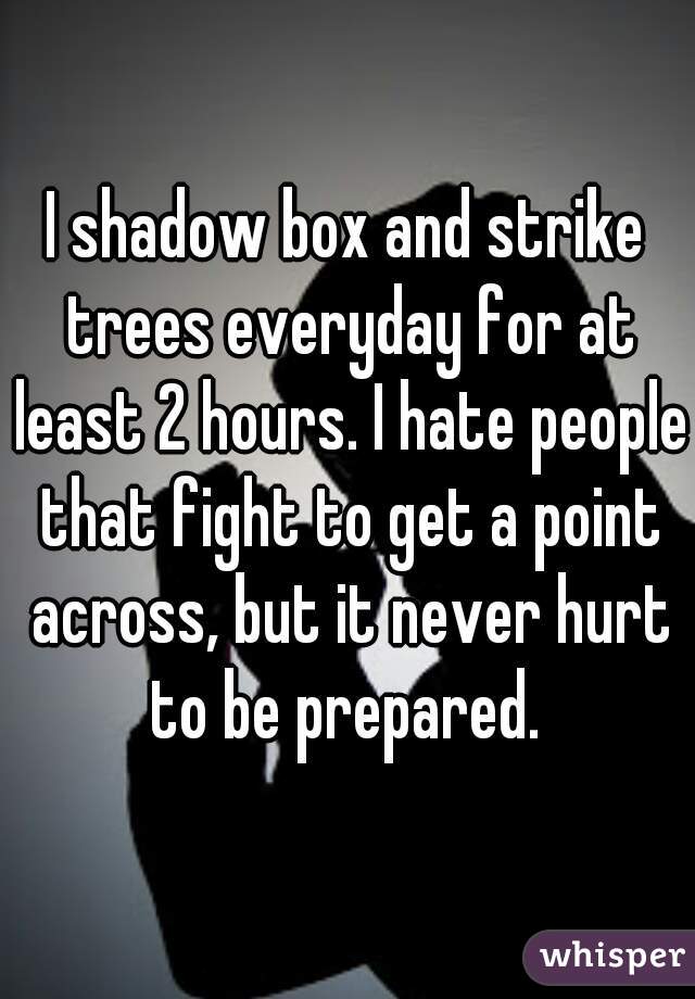 I shadow box and strike trees everyday for at least 2 hours. I hate people that fight to get a point across, but it never hurt to be prepared. 