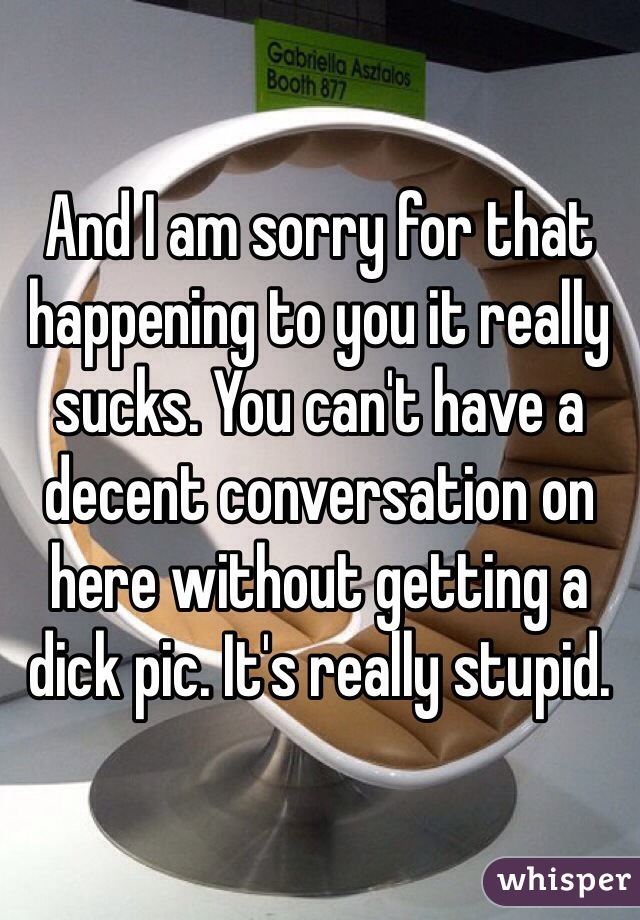 And I am sorry for that happening to you it really sucks. You can't have a decent conversation on here without getting a dick pic. It's really stupid. 