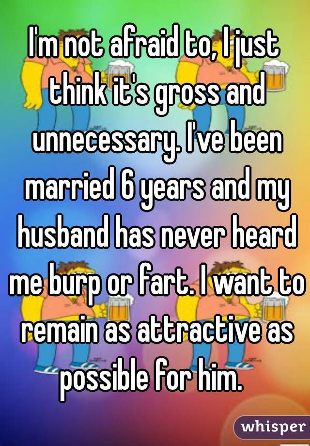 I'm not afraid to, I just think it's gross and unnecessary. I've been married 6 years and my husband has never heard me burp or fart. I want to remain as attractive as possible for him.  