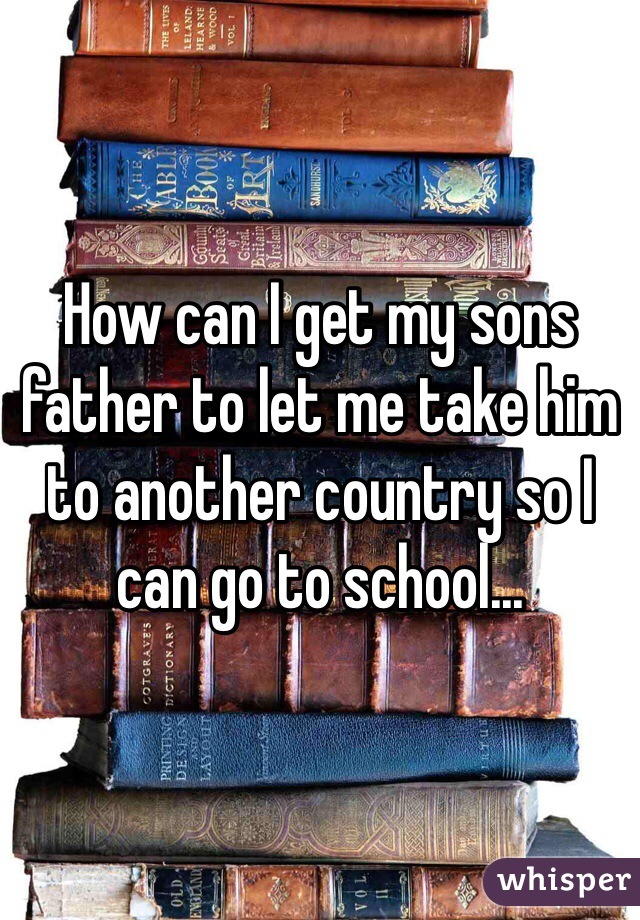 How can I get my sons father to let me take him to another country so I can go to school... 