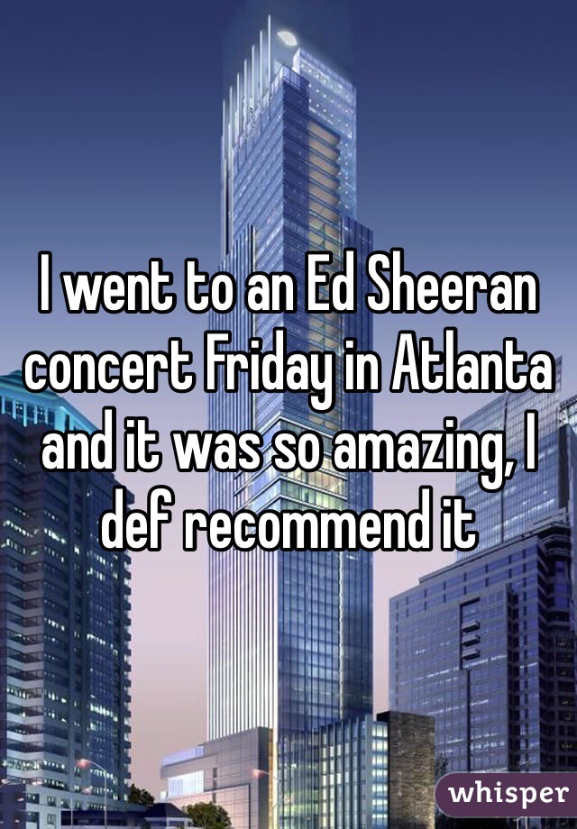 I went to an Ed Sheeran concert Friday in Atlanta and it was so amazing, I def recommend it 