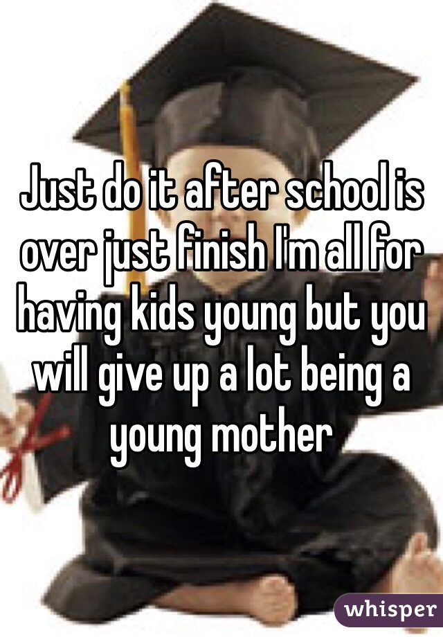 Just do it after school is over just finish I'm all for having kids young but you will give up a lot being a young mother 