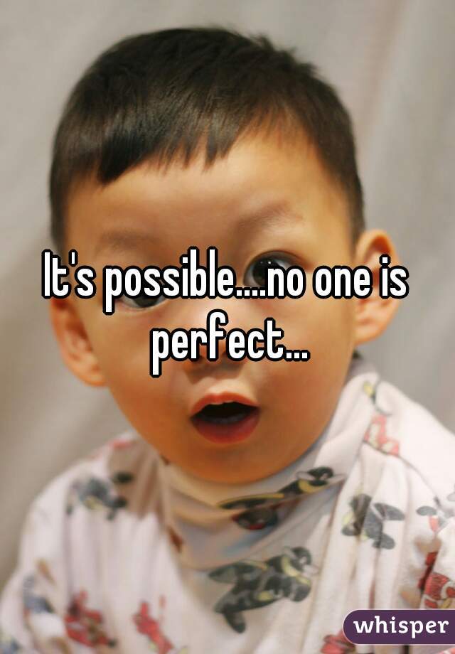 It's possible....no one is perfect...