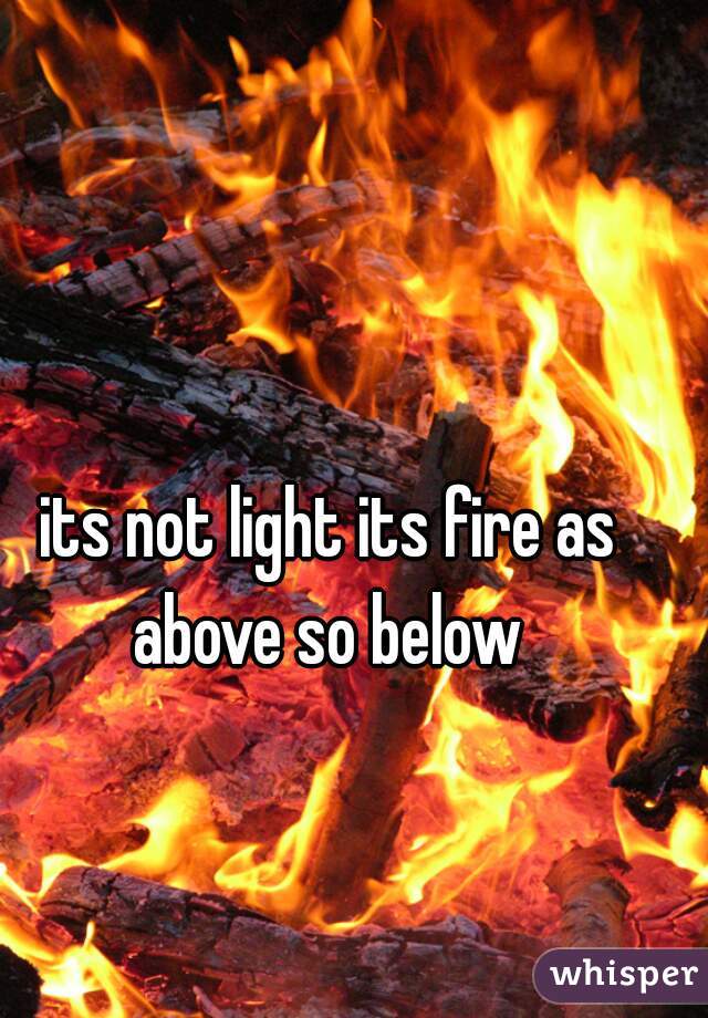 its not light its fire as above so below 