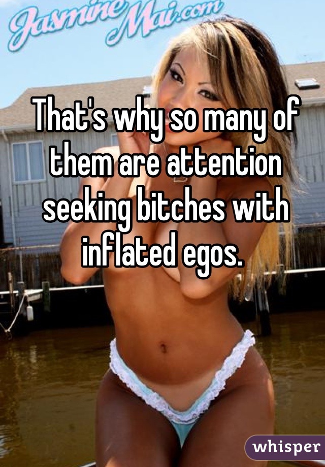 That's why so many of them are attention seeking bitches with inflated egos. 