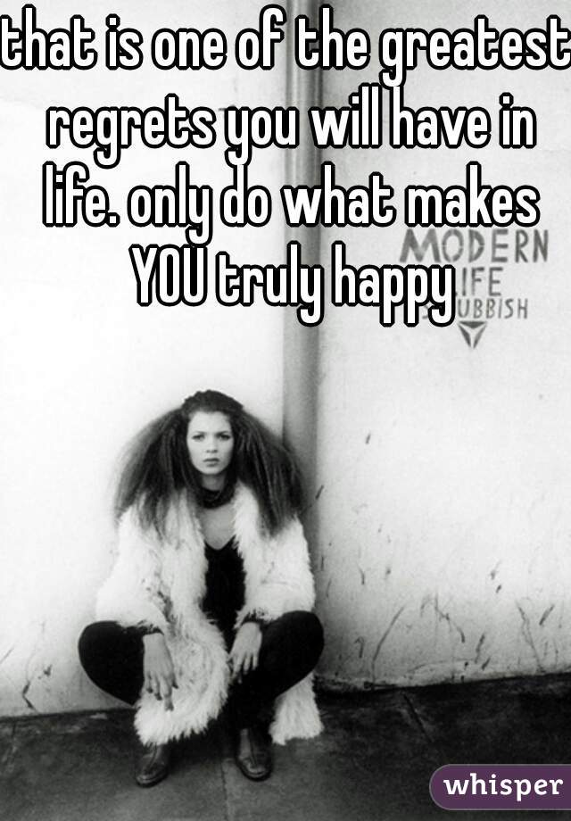 that is one of the greatest regrets you will have in life. only do what makes YOU truly happy
