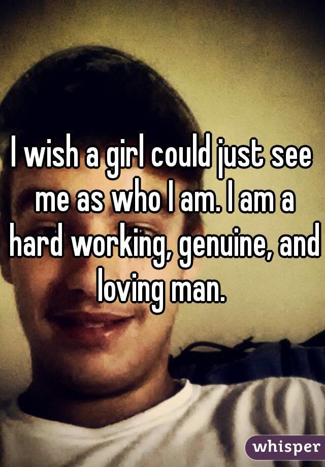 I wish a girl could just see me as who I am. I am a hard working, genuine, and loving man. 