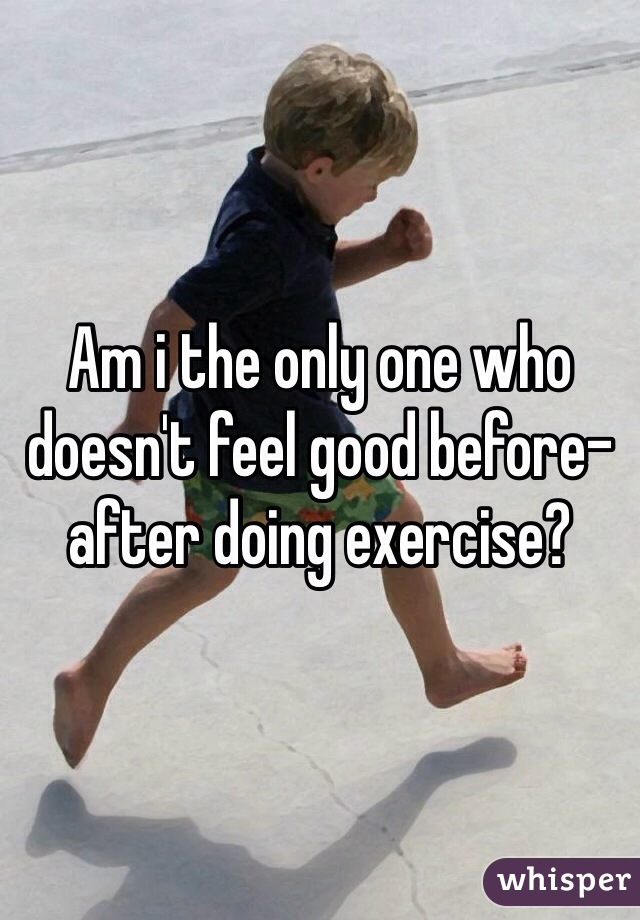 Am i the only one who doesn't feel good before-after doing exercise?