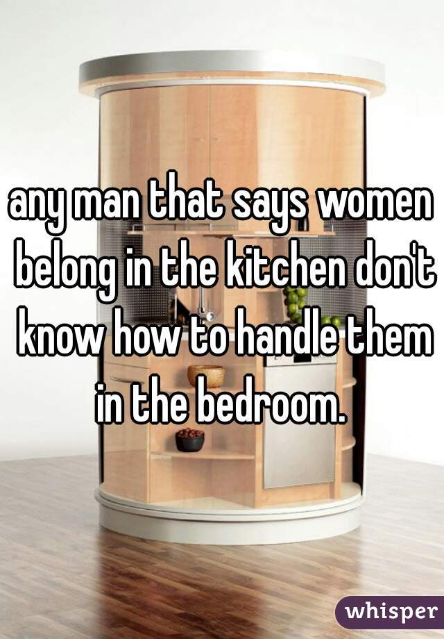 any man that says women belong in the kitchen don't know how to handle them in the bedroom. 