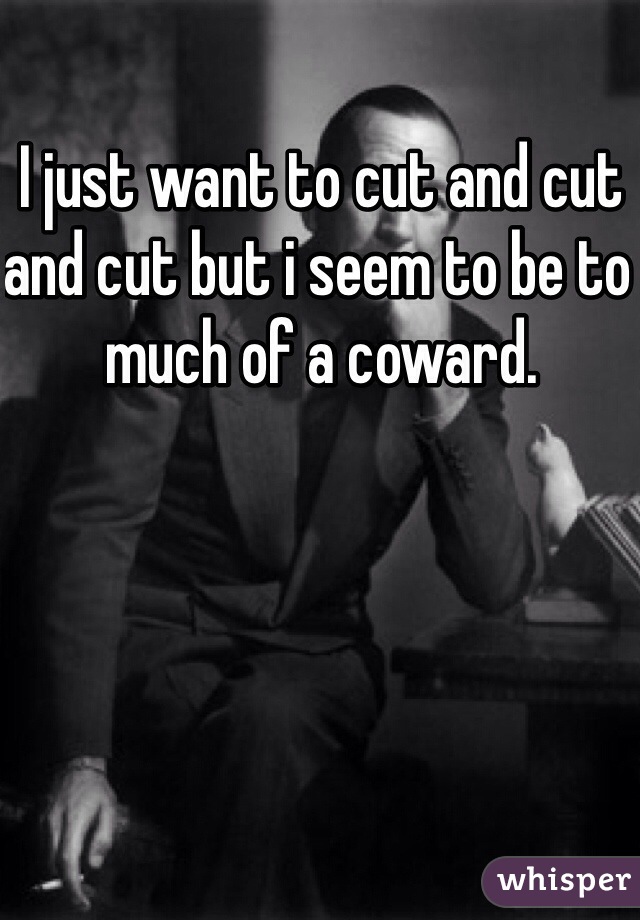 I just want to cut and cut and cut but i seem to be to much of a coward.