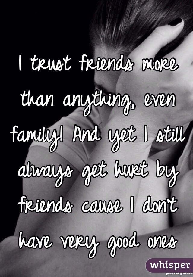 I trust friends more than anything, even family! And yet I still always get hurt by friends cause I don't have very good ones