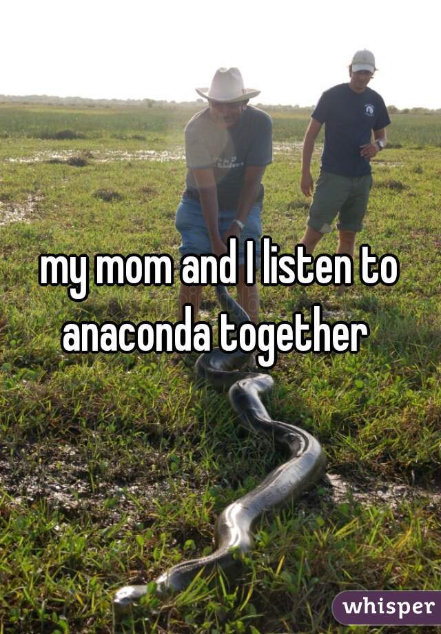 my mom and I listen to anaconda together  