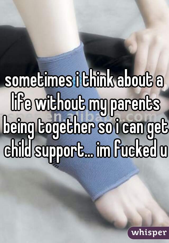 sometimes i think about a life without my parents being together so i can get child support... im fucked up