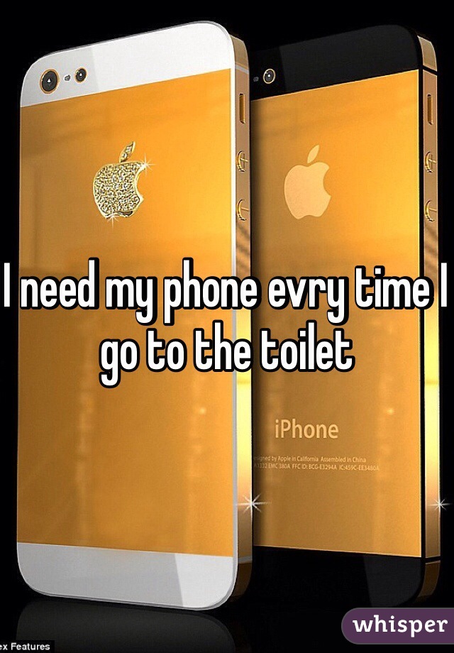 I need my phone evry time I go to the toilet  