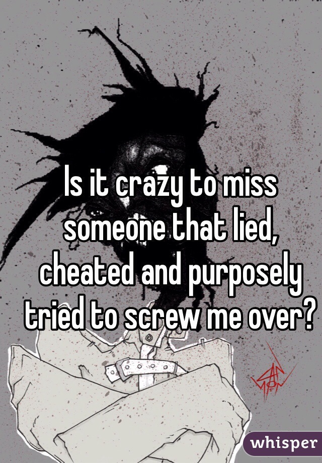 Is it crazy to miss someone that lied, cheated and purposely tried to screw me over?