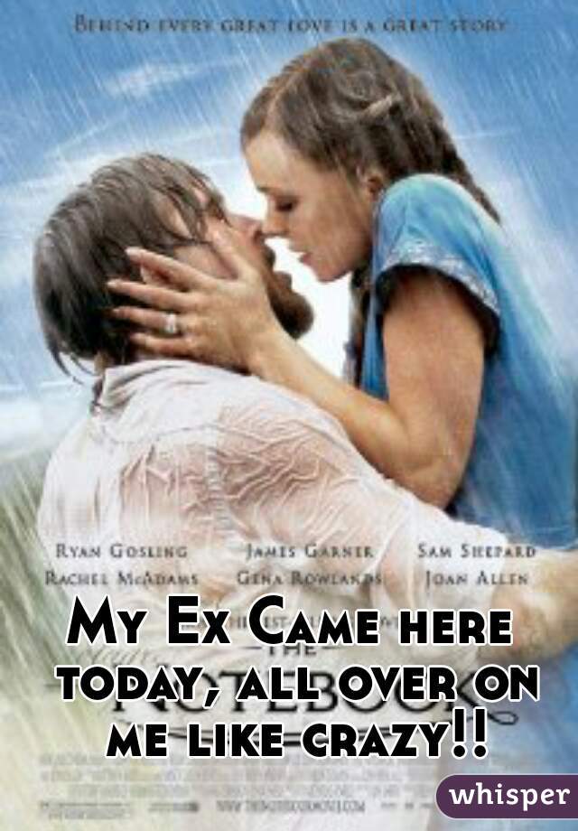 My Ex Came here today, all over on me like crazy!!