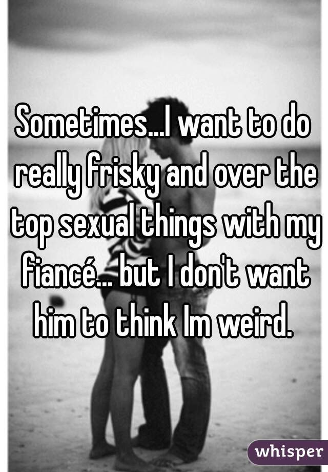 Sometimes...I want to do really frisky and over the top sexual things with my fiancé... but I don't want him to think Im weird. 