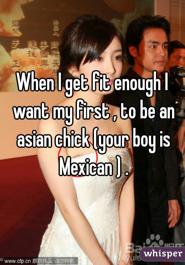 When I get fit enough I want my first , to be an asian chick (your boy is Mexican ) .