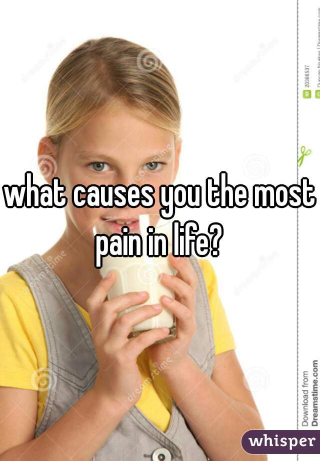 what causes you the most pain in life? 