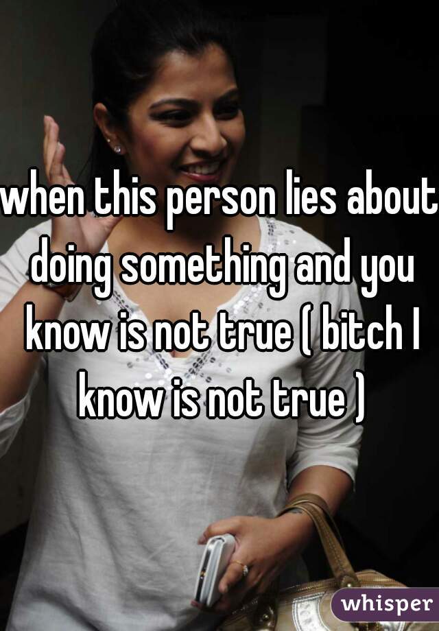 when this person lies about doing something and you know is not true ( bitch I know is not true )