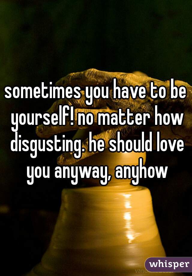 sometimes you have to be yourself! no matter how disgusting. he should love you anyway, anyhow