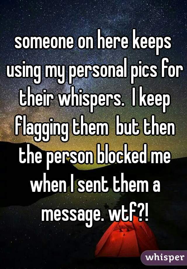 someone on here keeps using my personal pics for their whispers.  I keep flagging them  but then the person blocked me when I sent them a message. wtf?!