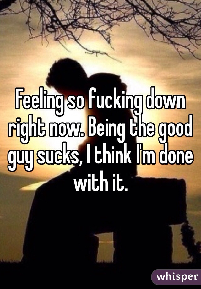 Feeling so fucking down right now. Being the good guy sucks, I think I'm done with it. 