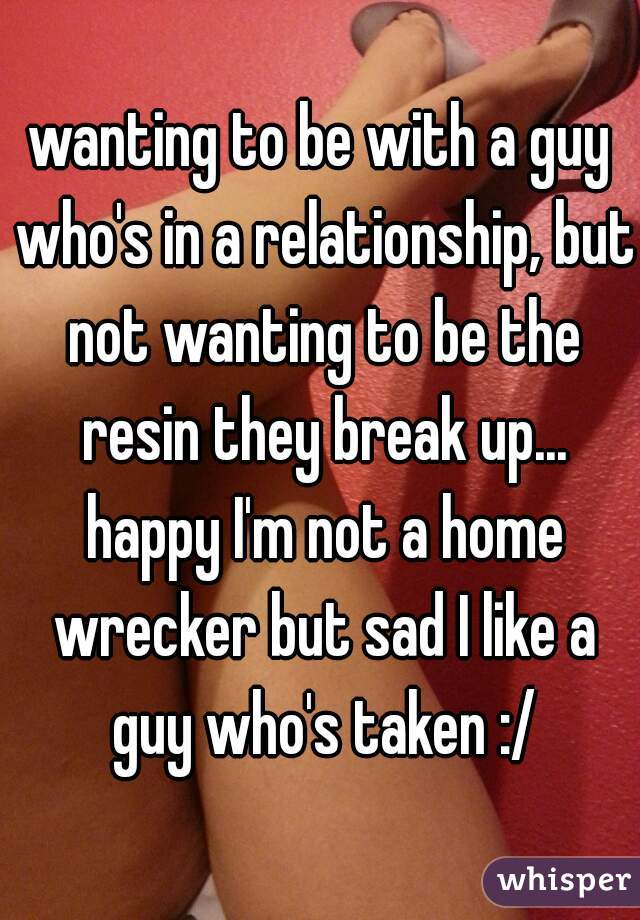 wanting to be with a guy who's in a relationship, but not wanting to be the resin they break up... happy I'm not a home wrecker but sad I like a guy who's taken :/