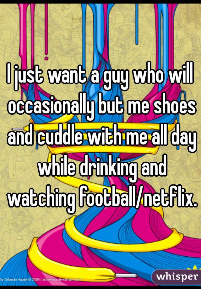 I just want a guy who will occasionally but me shoes and cuddle with me all day while drinking and watching football/netflix.