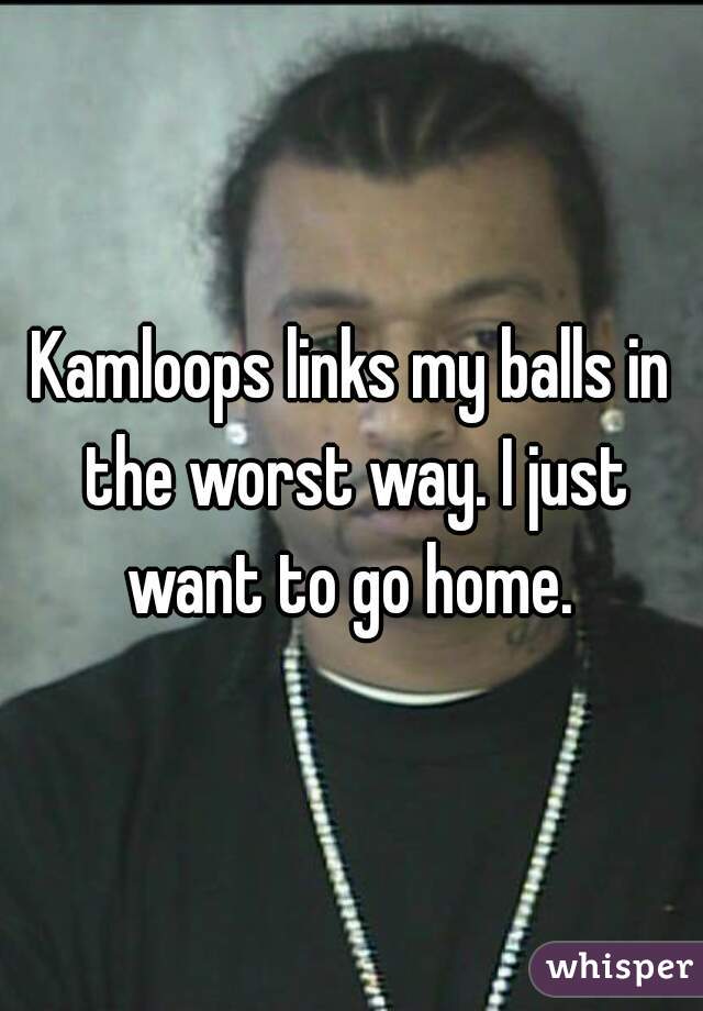 Kamloops links my balls in the worst way. I just want to go home. 