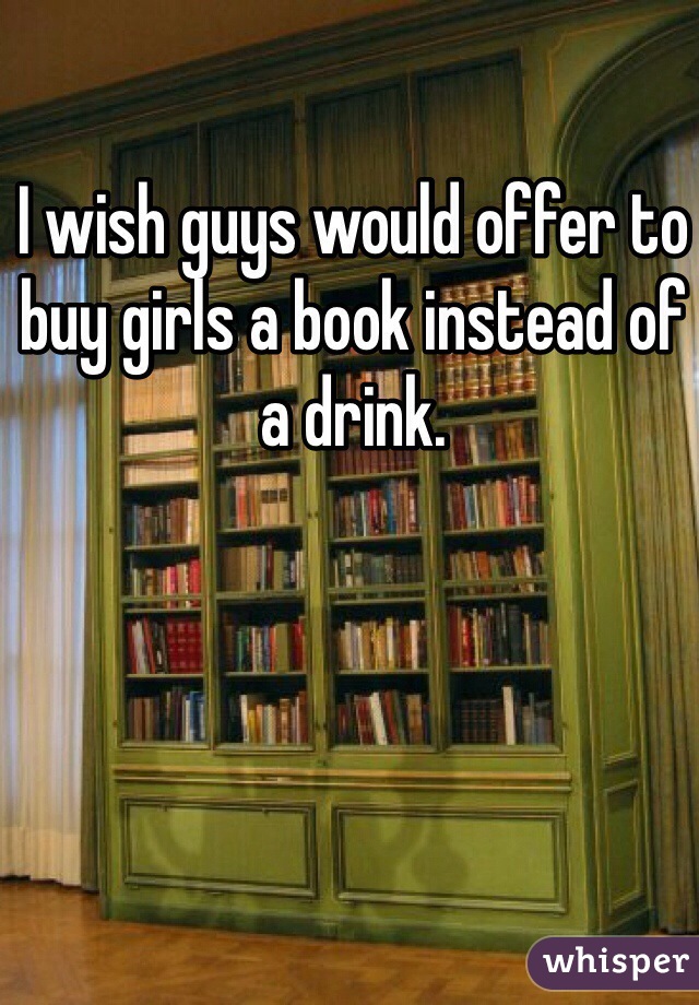 I wish guys would offer to buy girls a book instead of a drink. 