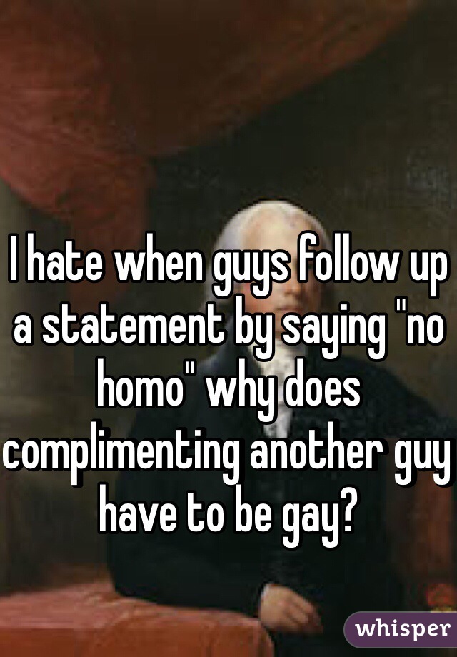 I hate when guys follow up a statement by saying "no homo" why does complimenting another guy have to be gay? 