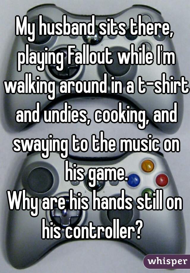My husband sits there, playing Fallout while I'm walking around in a t-shirt and undies, cooking, and swaying to the music on his game.
Why are his hands still on his controller?  