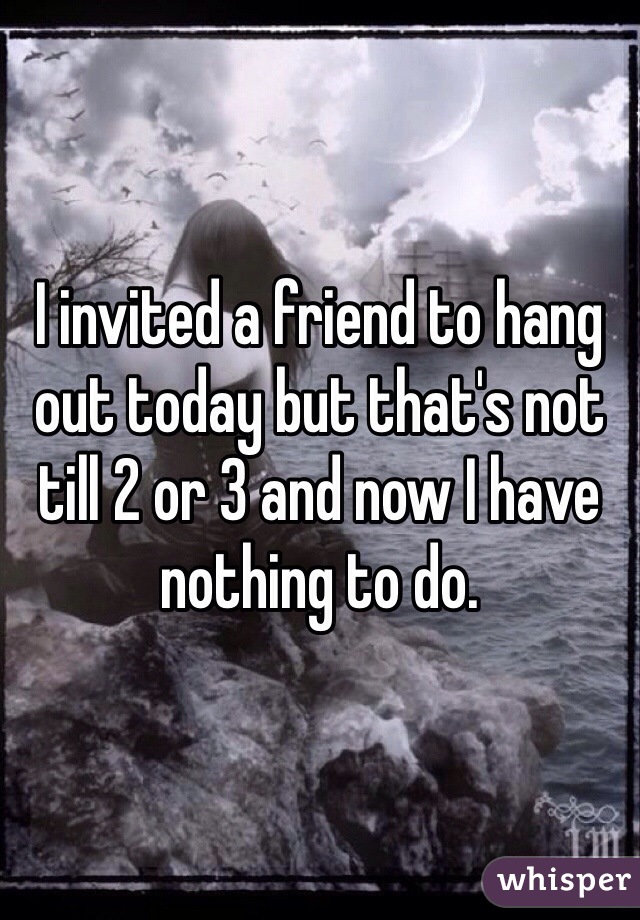 I invited a friend to hang out today but that's not till 2 or 3 and now I have nothing to do.
