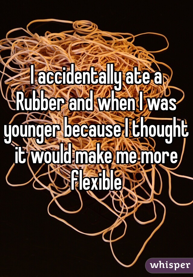 I accidentally ate a
Rubber and when I was younger because I thought it would make me more flexible
