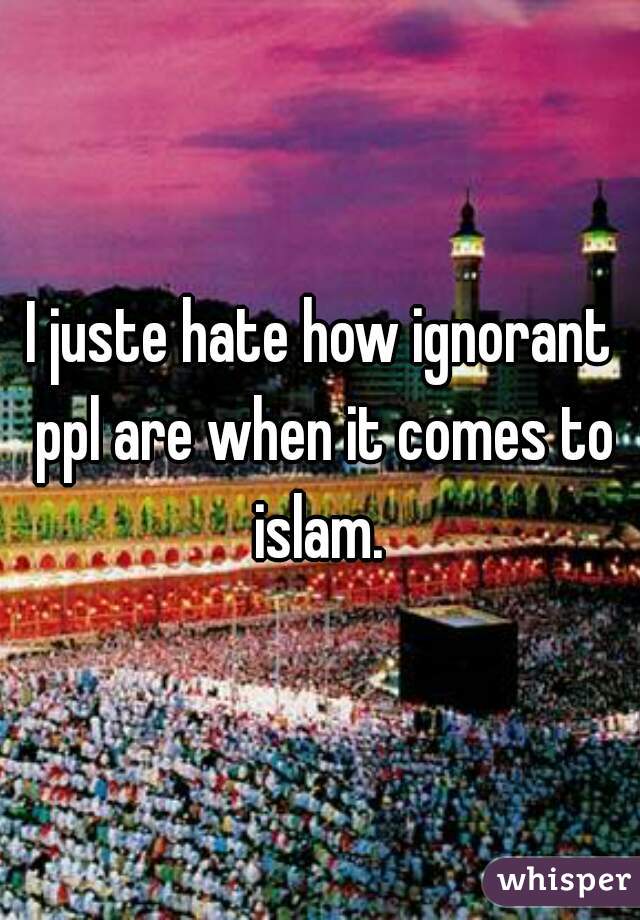 I juste hate how ignorant ppl are when it comes to islam. 