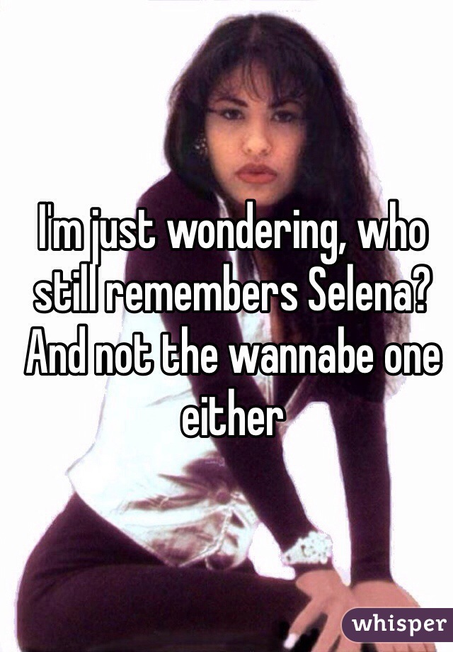 I'm just wondering, who still remembers Selena? And not the wannabe one either 