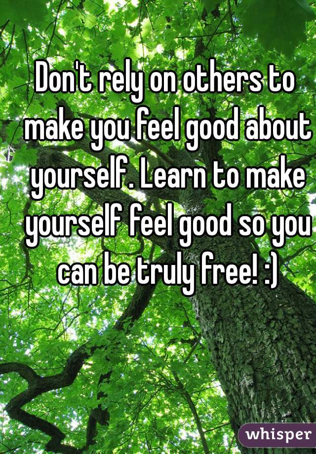 Don't rely on others to make you feel good about yourself. Learn to make yourself feel good so you can be truly free! :)