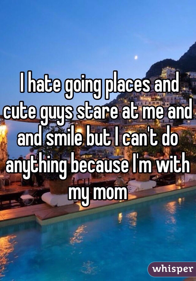  I hate going places and cute guys stare at me and and smile but I can't do anything because I'm with my mom 
