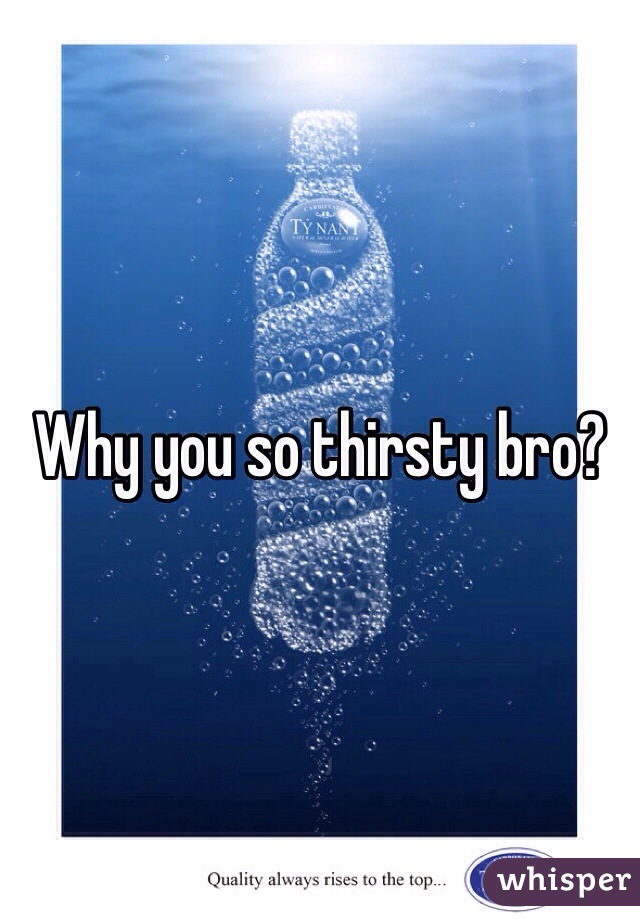 Why you so thirsty bro?