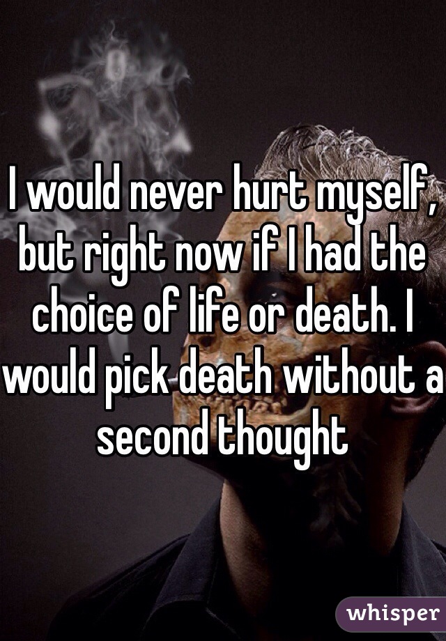 I would never hurt myself, but right now if I had the choice of life or death. I would pick death without a second thought 