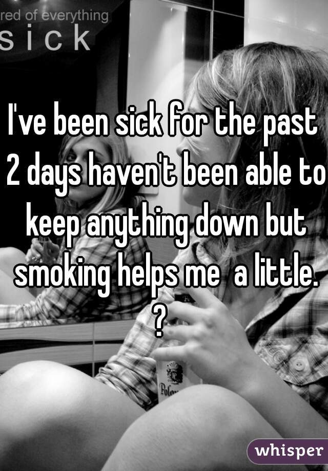 I've been sick for the past 2 days haven't been able to keep anything down but smoking helps me  a little. ?  