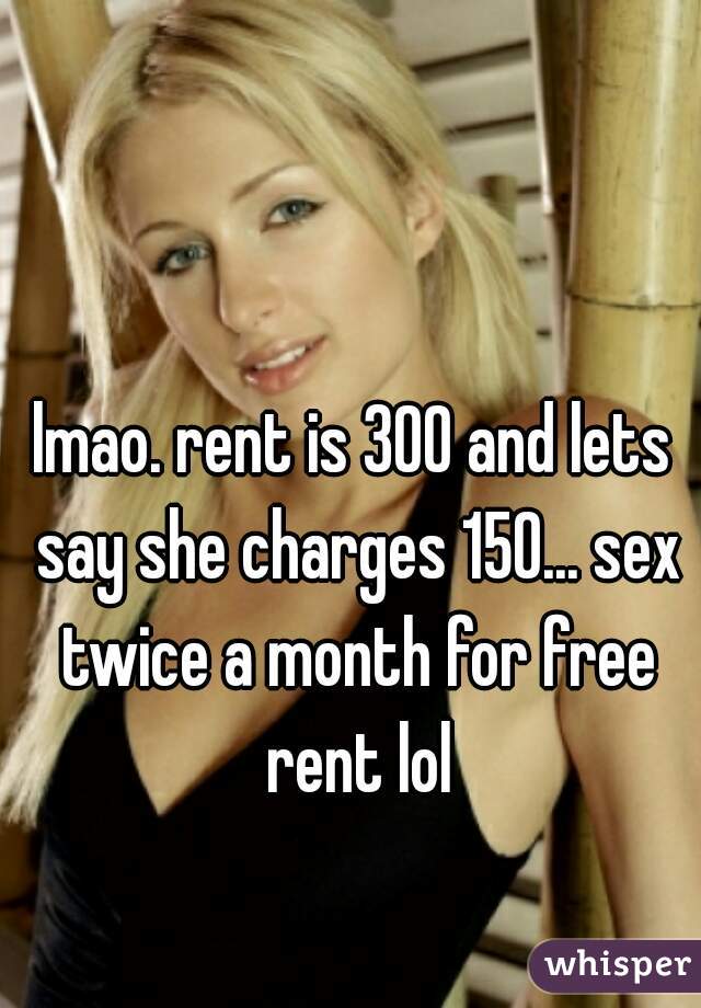 lmao. rent is 300 and lets say she charges 150... sex twice a month for free rent lol