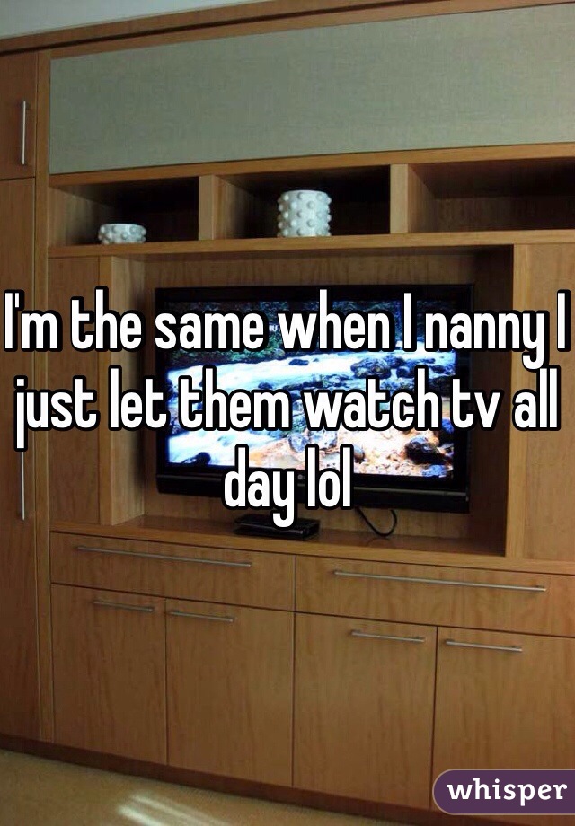 I'm the same when I nanny I just let them watch tv all day lol 